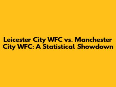 Leicester City WFC vs. Manchester City WFC: A Statistical Showdown