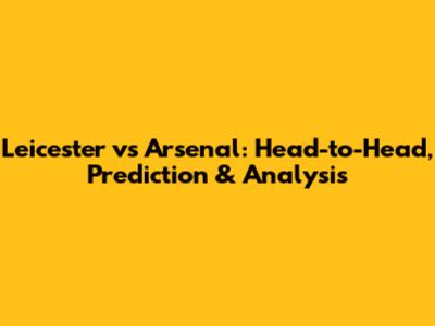 Leicester vs Arsenal: Head-to-Head, Prediction & Analysis