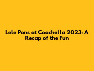 Lele Pons at Coachella 2023: A Recap of the Fun