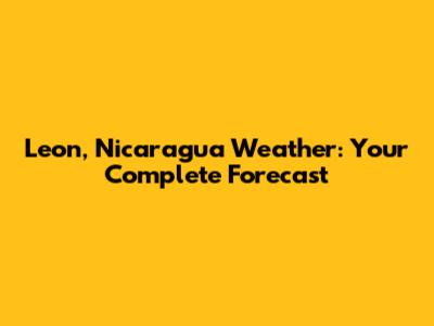 Leon, Nicaragua Weather: Your Complete Forecast