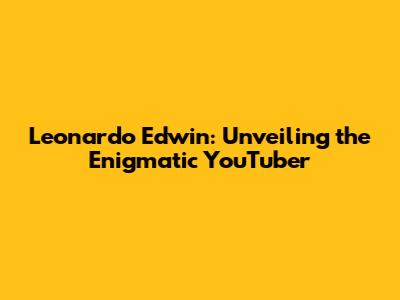 Leonardo Edwin: Unveiling the Enigmatic YouTuber