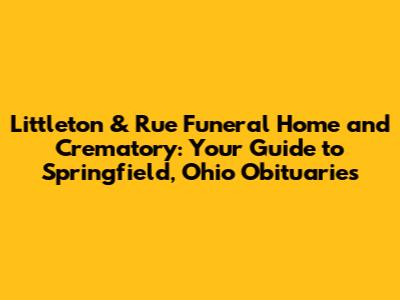 Littleton & Rue Funeral Home and Crematory: Your Guide to Springfield, Ohio Obituaries