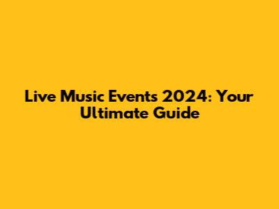 Live Music Events 2024: Your Ultimate Guide