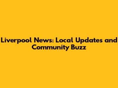 Liverpool News: Local Updates and Community Buzz