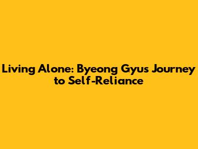 Living Alone: Byeong Gyu's Journey to Self-Reliance