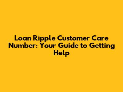Loan Ripple Customer Care Number: Your Guide to Getting Help
