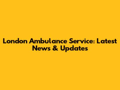 London Ambulance Service: Latest News & Updates
