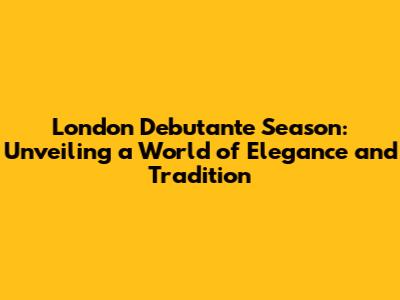 London Debutante Season: Unveiling a World of Elegance and Tradition