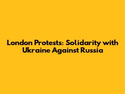 London Protests: Solidarity with Ukraine Against Russia