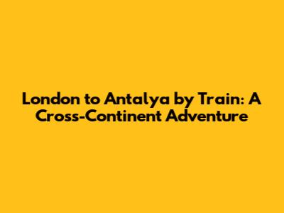 London to Antalya by Train: A Cross-Continent Adventure