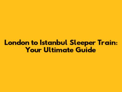 London to Istanbul Sleeper Train: Your Ultimate Guide