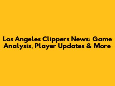 Los Angeles Clippers News: Game Analysis, Player Updates & More