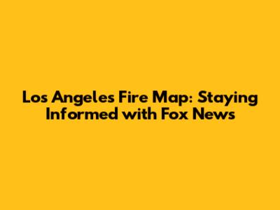 Los Angeles Fire Map: Staying Informed with Fox News