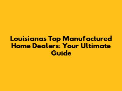 Louisiana's Top Manufactured Home Dealers: Your Ultimate Guide