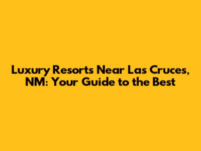 Luxury Resorts Near Las Cruces, NM: Your Guide to the Best