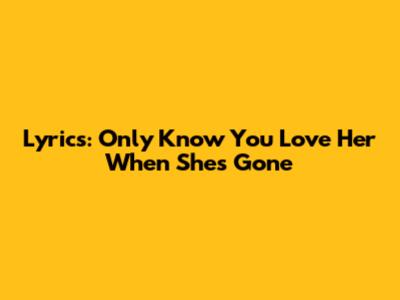 Lyrics: Only Know You Love Her When She's Gone