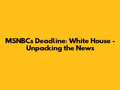 MSNBC's Deadline: White House - Unpacking the News