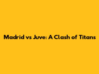 Madrid vs Juve: A Clash of Titans