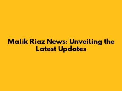 Malik Riaz News: Unveiling the Latest Updates
