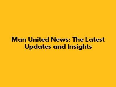 Man United News: The Latest Updates and Insights