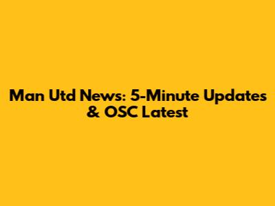 Man Utd News: 5-Minute Updates & OSC Latest