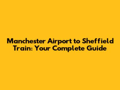 Manchester Airport to Sheffield Train: Your Complete Guide