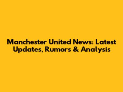 Manchester United News: Latest Updates, Rumors & Analysis