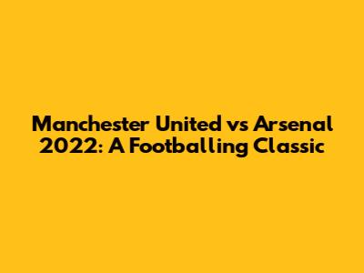 Manchester United vs Arsenal 2022: A Footballing Classic