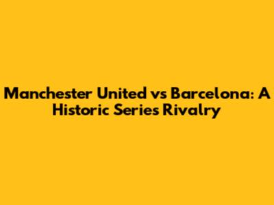 Manchester United vs Barcelona: A Historic Series Rivalry