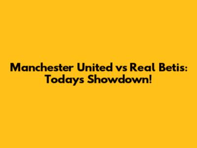 Manchester United vs Real Betis: Today's Showdown!