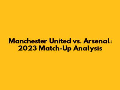 Manchester United vs. Arsenal: 2023 Match-Up Analysis