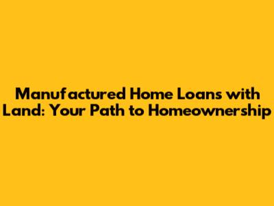 Manufactured Home Loans with Land: Your Path to Homeownership