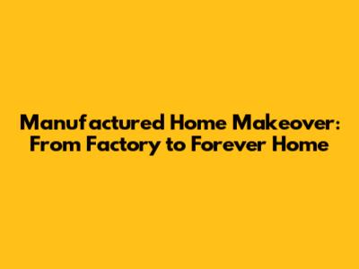 Manufactured Home Makeover: From Factory to Forever Home