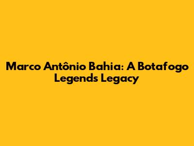 Marco Antônio Bahia: A Botafogo Legend's Legacy