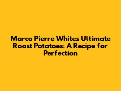 Marco Pierre White's Ultimate Roast Potatoes: A Recipe for Perfection