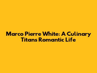 Marco Pierre White: A Culinary Titan's Romantic Life