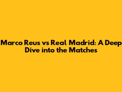 Marco Reus vs Real Madrid: A Deep Dive into the Matches