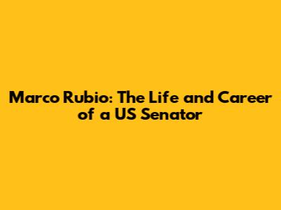 Marco Rubio: The Life and Career of a US Senator
