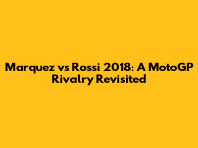 Marquez vs Rossi 2018: A MotoGP Rivalry Revisited