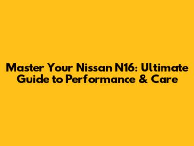 Master Your Nissan N16: Ultimate Guide to Performance & Care
