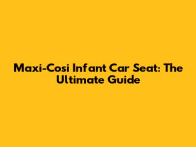 Maxi-Cosi Infant Car Seat: The Ultimate Guide