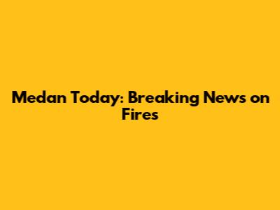 Medan Today: Breaking News on Fires