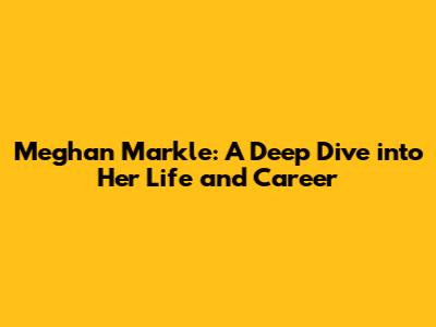 Meghan Markle: A Deep Dive into Her Life and Career