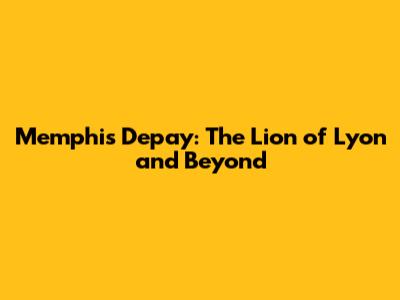 Memphis Depay: The Lion of Lyon and Beyond