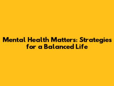 Mental Health Matters: Strategies for a Balanced Life
