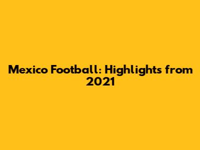 Mexico Football: Highlights from 2021