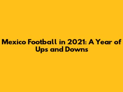 Mexico Football in 2021: A Year of Ups and Downs