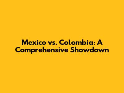 Mexico vs. Colombia: A Comprehensive Showdown
