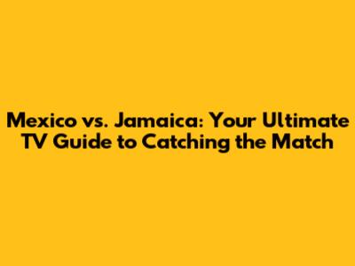 Mexico vs. Jamaica: Your Ultimate TV Guide to Catching the Match