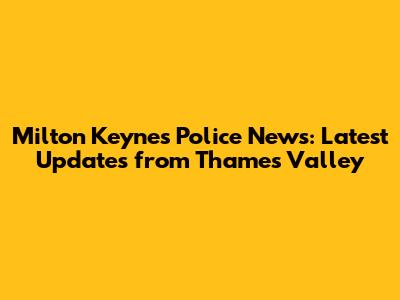 Milton Keynes Police News: Latest Updates from Thames Valley